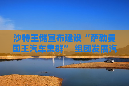 沙特王储宣布建设“萨勒曼国王汽车集群” 组团发展汽车产业