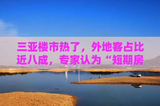 三亚楼市热了，外地客占比近八成，专家认为“短期房价上涨动力仍然偏弱”