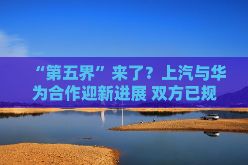 “第五界”来了？上汽与华为合作迎新进展 双方已规划两款车型