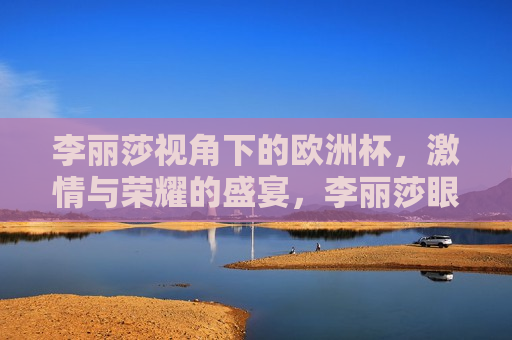 李丽莎视角下的欧洲杯， *** 与荣耀的盛宴，李丽莎眼中的欧洲杯， *** 与荣耀的璀璨舞台，李丽莎眼中的欧洲杯， *** 与荣耀的璀璨舞台