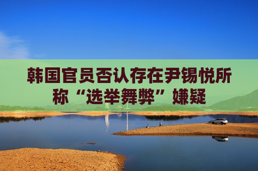 韩国官员否认存在尹锡悦所称“选举舞弊”嫌疑