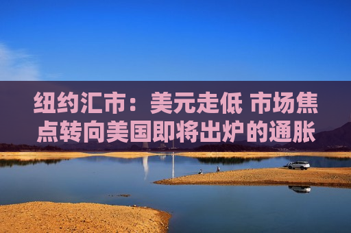 纽约汇市：美元走低 市场焦点转向美国即将出炉的通胀数据