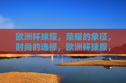 欧洲杯球服，荣耀的象征，时尚的选择，欧洲杯球服，荣耀与时尚的象征，欧洲杯球服，荣耀与时尚之典范