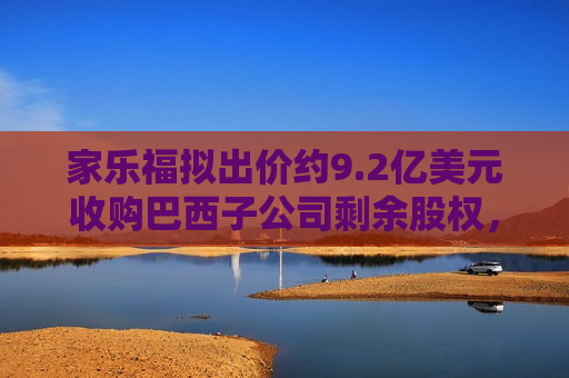 家乐福拟出价约9.2亿美元收购巴西子公司剩余股权，并将其私有化