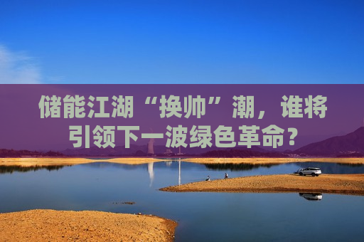 储能江湖“换帅”潮，谁将引领下一波绿色革命？