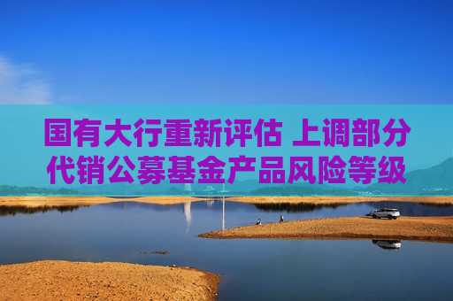 国有大行重新评估 上调部分代销公募基金产品风险等级