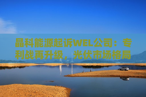 晶科能源起诉WEL公司：专利战再升级，光伏市场格局或生变