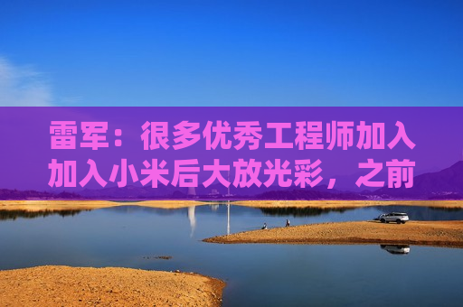 雷军：很多优秀工程师加入加入小米后大放光彩，之前在各个车企没这个机会