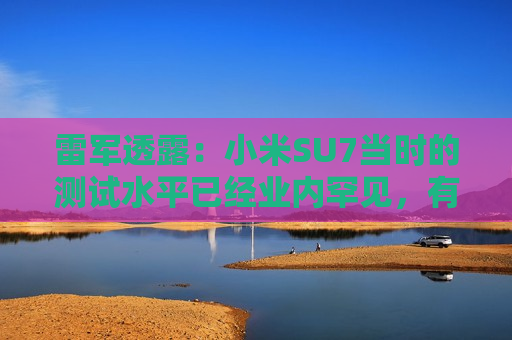 雷军透露：小米SU7当时的测试水平已经业内罕见，有600多辆测试车，很多大厂只有几十辆