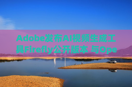 Adobe发布AI视频生成工具Firefly公开版本 与OpenAI的Sora展开竞争