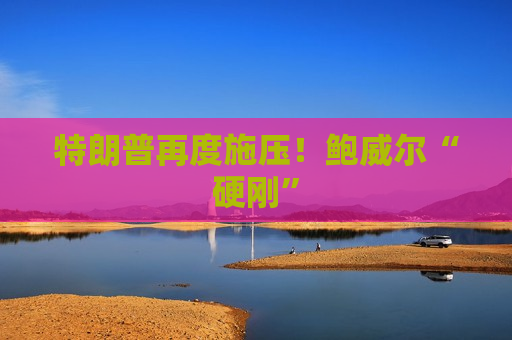 特朗普再度施压！鲍威尔“硬刚”