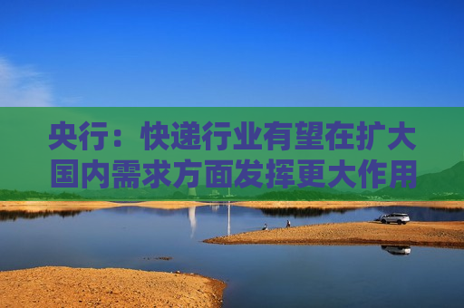 央行：快递行业有望在扩大国内需求方面发挥更大作用 为经济发展注入更多新的动能