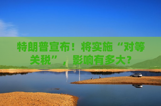 特朗普宣布！将实施“对等关税”，影响有多大？