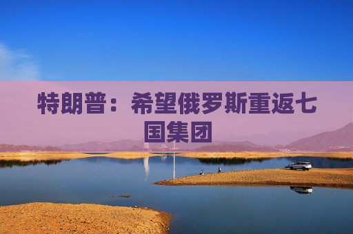 特朗普：希望俄罗斯重返七国集团