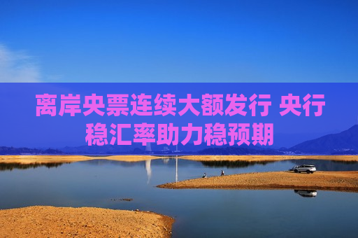 离岸央票连续大额发行 央行稳汇率助力稳预期