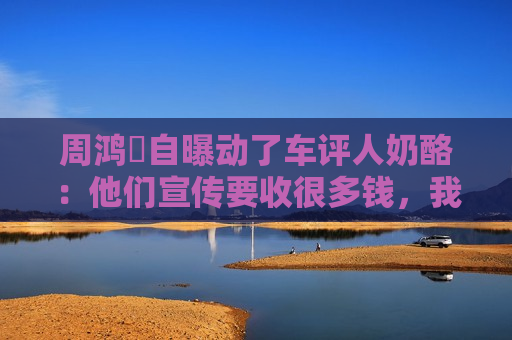 周鸿祎自曝动了车评人奶酪：他们宣传要收很多钱，我是义务的
