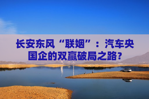 长安东风“联姻”：汽车央国企的双赢破局之路？  第1张