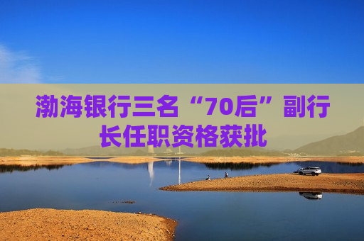 渤海银行三名“70后”副行长任职资格获批