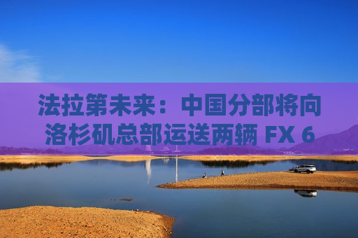 法拉第未来：中国分部将向洛杉矶总部运送两辆 FX 6 原型车