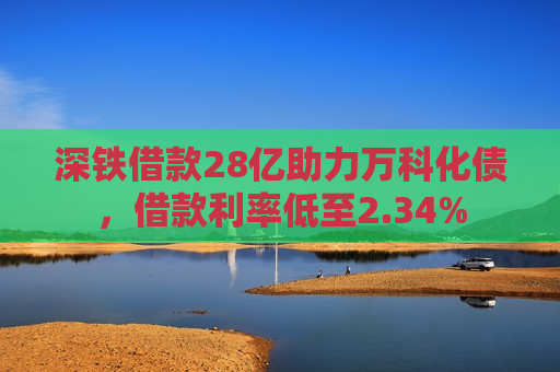 深铁借款28亿助力万科化债，借款利率低至2.34%
