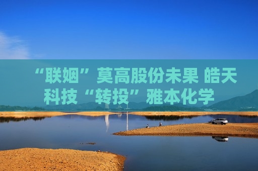 “联姻”莫高股份未果 皓天科技“转投”雅本化学