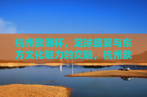 杭州欧洲杯，足球盛宴与东方文化魅力的交融，杭州欧洲杯，足球盛宴与东方文化的完美交融，杭州欧洲杯，足球盛宴与东方文化的完美融合