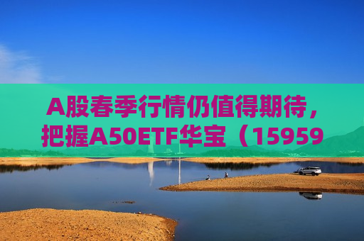 A股春季行情仍值得期待，把握A50ETF华宝（159596）低位配置机遇