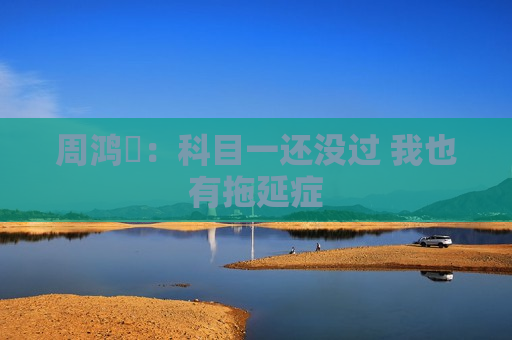 周鸿祎：科目一还没过 我也有拖延症