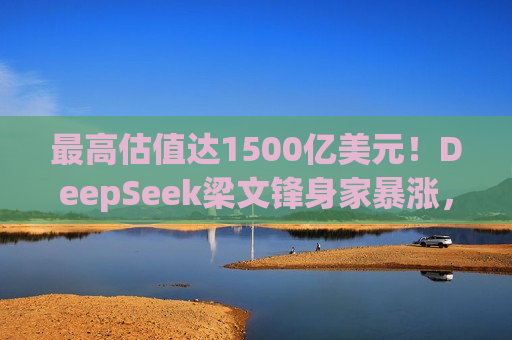 更高估值达1500亿美元！DeepSeek梁文锋身家暴涨，或将跻身全球科技富豪榜  第1张