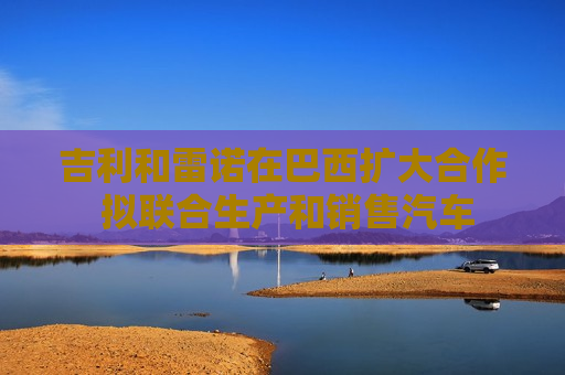 吉利和雷诺在巴西扩大合作 拟联合生产和销售汽车