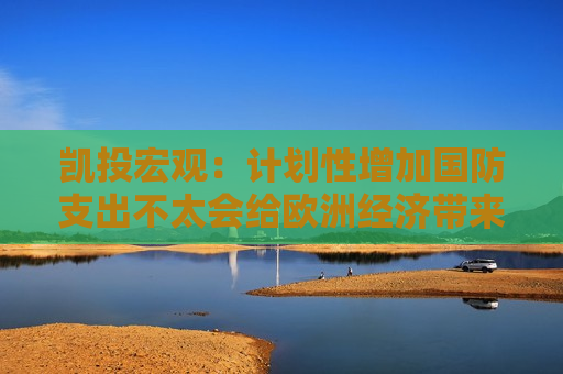凯投宏观：计划性增加国防支出不太会给欧洲经济带来重大利好