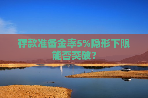 存款准备金率5%隐形下限能否突破？