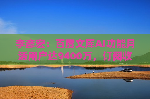 李彦宏：百度文库AI功能月活用户达9400万，订阅收入同比增长21%