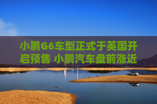 小鹏G6车型正式于英国开启预售 小鹏汽车盘前涨近5%