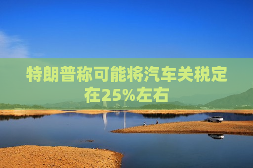 特朗普称可能将汽车关税定在25%左右