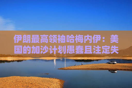 伊朗更高领袖哈梅内伊：美国的加沙计划愚蠢且注定失败