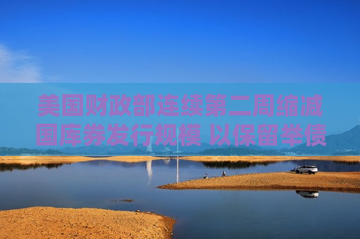 美国财政部连续第二周缩减国库券发行规模 以保留举债能力