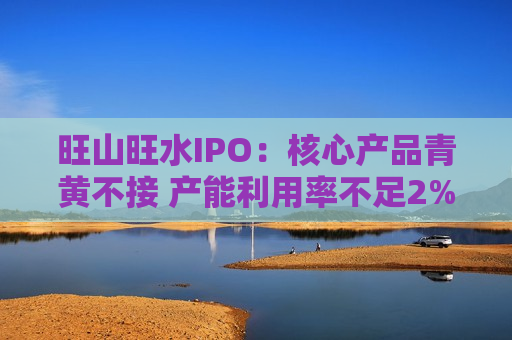 旺山旺水IPO：核心产品青黄不接 产能利用率不足2%仍募资扩产