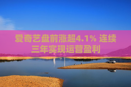 爱奇艺盘前涨超4.1% 连续三年实现运营盈利
