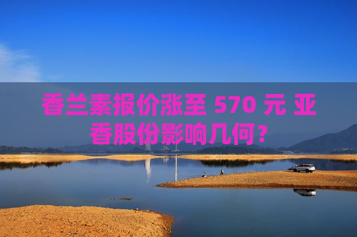 香兰素报价涨至 570 元 亚香股份影响几何？