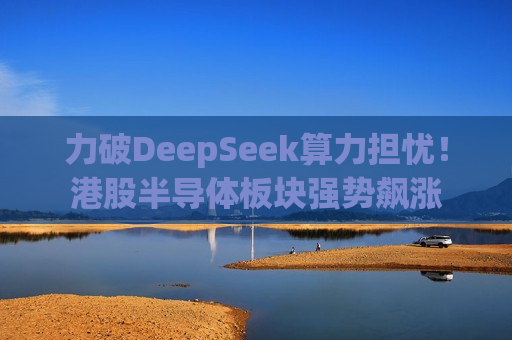 力破DeepSeek算力担忧！港股半导体板块强势飙涨