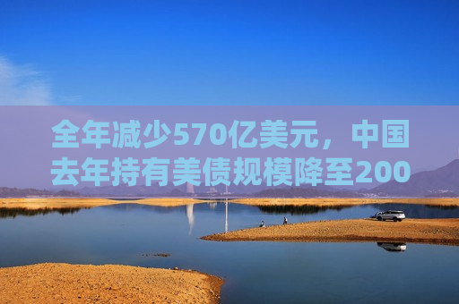 全年减少570亿美元，中国去年持有美债规模降至2009年以来更低水平