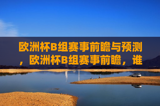 欧洲杯B组赛事前瞻与预测，欧洲杯B组赛事前瞻，谁能脱颖而出？，欧洲杯B组赛事前瞻，谁能脱颖而出？
