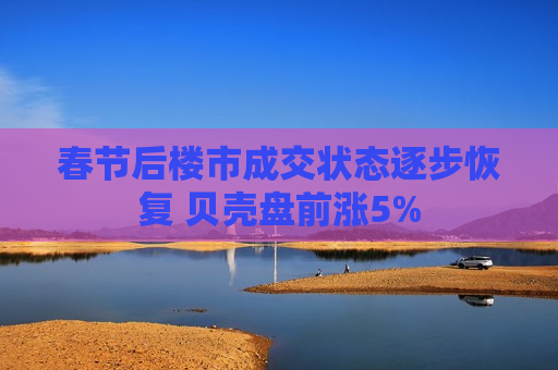春节后楼市成交状态逐步恢复 贝壳盘前涨5%