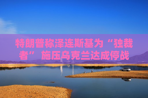 特朗普称泽连斯基为“独裁者” 施压乌克兰达成停战协议