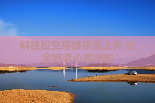 科技股交易拥挤度上升 资金博弈心态加剧