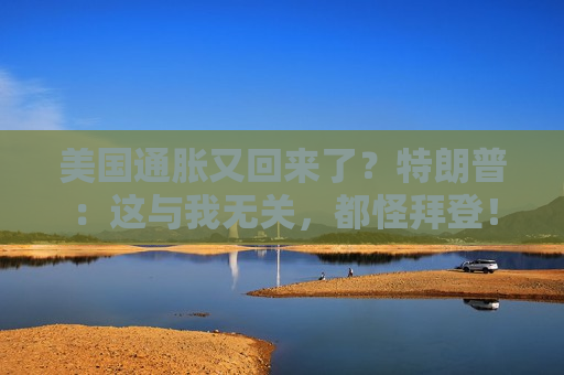 美国通胀又回来了？特朗普：这与我无关，都怪拜登！