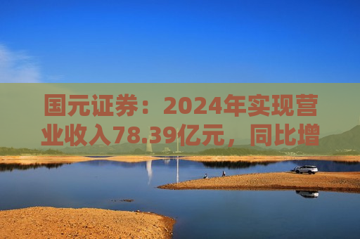 国元证券：2024年实现营业收入78.39亿元，同比增长23.34%