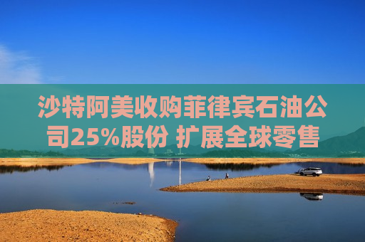 沙特阿美收购菲律宾石油公司25%股份 扩展全球零售版图