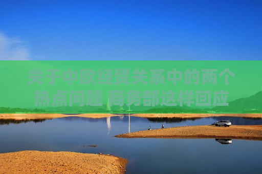 关于中欧经贸关系中的两个热点问题 商务部这样回应